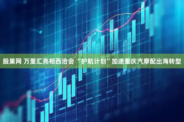 股巢网 万里汇亮相西洽会 “护航计划”加速重庆汽摩配出海转型