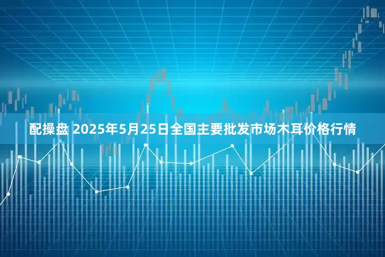 配操盘 2025年5月25日全国主要批发市场木耳价格行情