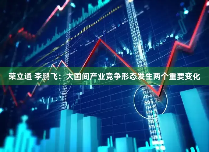 荣立通 李鹏飞：大国间产业竞争形态发生两个重要变化