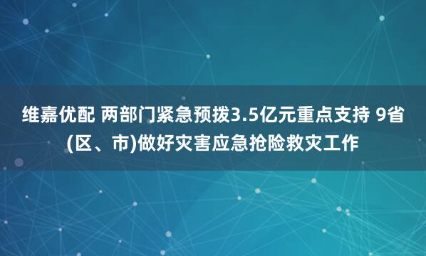 维嘉优配 两部门紧急预拨3.5亿元重点支持 9省(区、市)做好灾害应急抢险救灾工作
