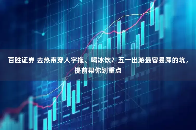 百胜证券 去热带穿人字拖、喝冰饮？五一出游最容易踩的坑，提前帮你划重点